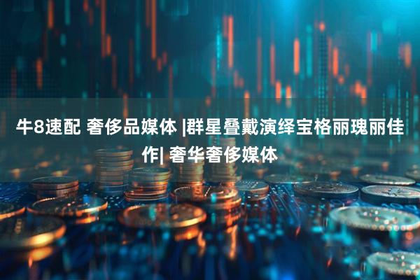 牛8速配 奢侈品媒体 |　群星叠戴演绎宝格丽瑰丽佳作| 奢华奢侈媒体