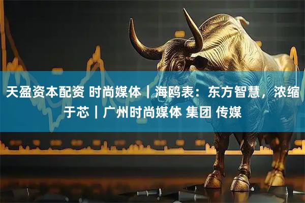 天盈资本配资 时尚媒体｜海鸥表：东方智慧，浓缩于芯｜广州时尚媒体 集团 传媒