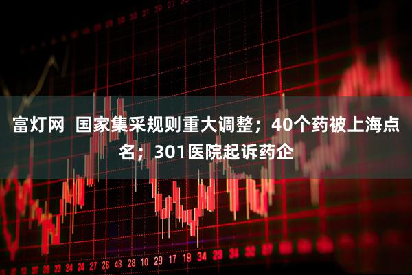 富灯网  国家集采规则重大调整；40个药被上海点名；301医院起诉药企