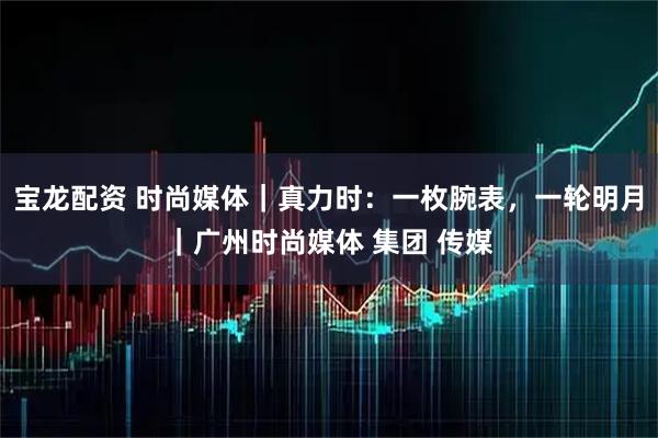 宝龙配资 时尚媒体｜真力时：一枚腕表，一轮明月｜广州时尚媒体 集团 传媒