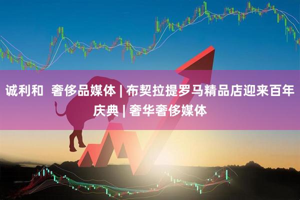 诚利和  奢侈品媒体 | 布契拉提罗马精品店迎来百年庆典 | 奢华奢侈媒体