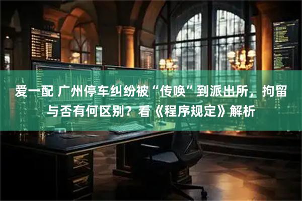 爱一配 广州停车纠纷被“传唤”到派出所，拘留与否有何区别？看《程序规定》解析
