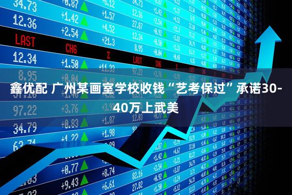鑫优配 广州某画室学校收钱“艺考保过”承诺30-40万上武美