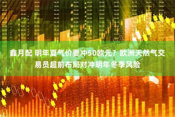 鑫月配 明年夏气价要冲50欧元？欧洲天然气交易员超前布局对冲明年冬季风险