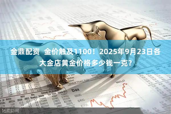 金鼎配资  金价触及1100！2025年9月23日各大金店黄金价格多少钱一克？