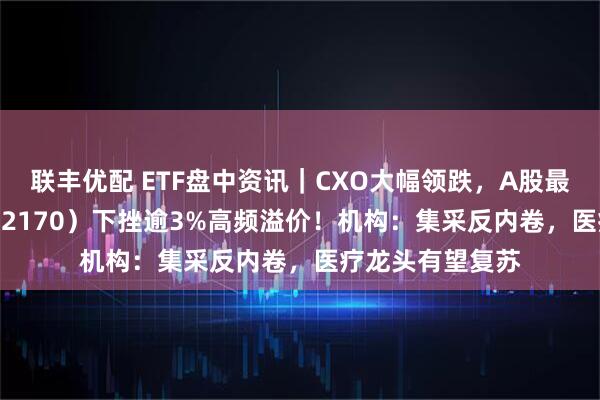 联丰优配 ETF盘中资讯｜CXO大幅领跌，A股最大医疗ETF（512170）下挫逾3%高频溢价！机构：集采反内卷，医疗龙头有望复苏