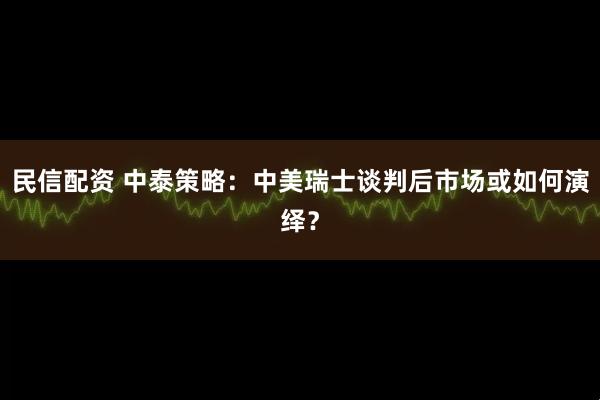 民信配资 中泰策略：中美瑞士谈判后市场或如何演绎？
