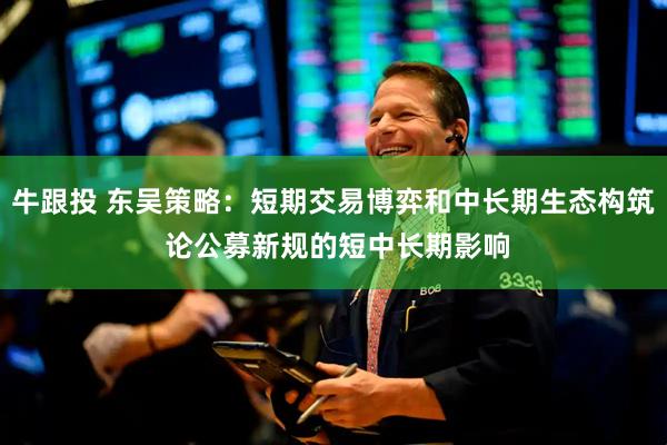 牛跟投 东吴策略：短期交易博弈和中长期生态构筑 论公募新规的短中长期影响