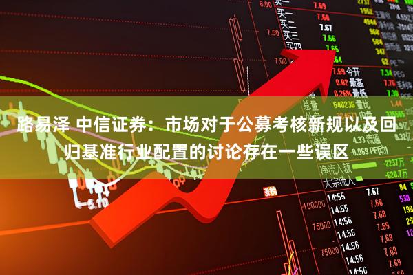 路易泽 中信证券：市场对于公募考核新规以及回归基准行业配置的讨论存在一些误区