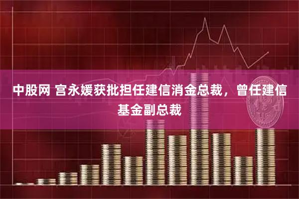 中股网 宫永媛获批担任建信消金总裁，曾任建信基金副总裁