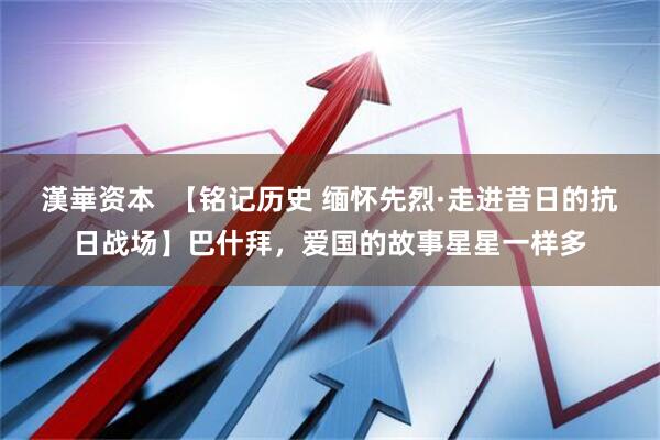 漢崋资本  【铭记历史 缅怀先烈·走进昔日的抗日战场】巴什拜，爱国的故事星星一样多