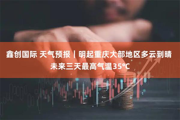 鑫创国际 天气预报｜明起重庆大部地区多云到晴 未来三天最高气温35℃