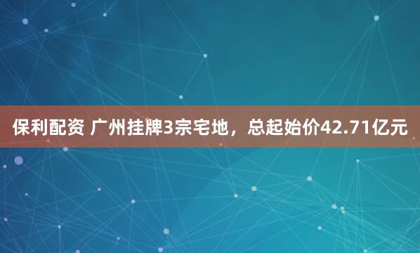 保利配资 广州挂牌3宗宅地，总起始价42.71亿元