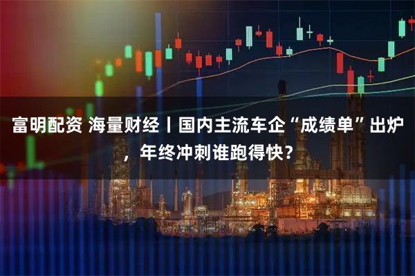 富明配资 海量财经丨国内主流车企“成绩单”出炉，年终冲刺谁跑得快？