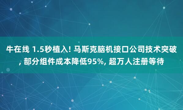 牛在线 1.5秒植入! 马斯克脑机接口公司技术突破, 部分组件成本降低95%, 超万人注册等待