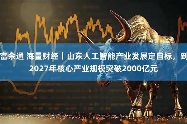 富余通 海量财经丨山东人工智能产业发展定目标，到2027年核心产业规模突破2000亿元