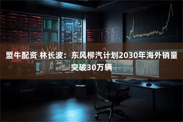 盟牛配资 林长波：东风柳汽计划2030年海外销量突破30万辆