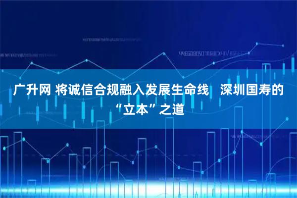 广升网 将诚信合规融入发展生命线   深圳国寿的“立本”之道