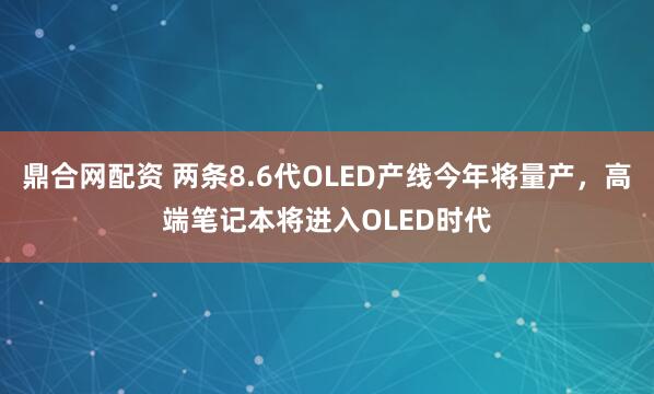 鼎合网配资 两条8.6代OLED产线今年将量产，高端笔记本将进入OLED时代